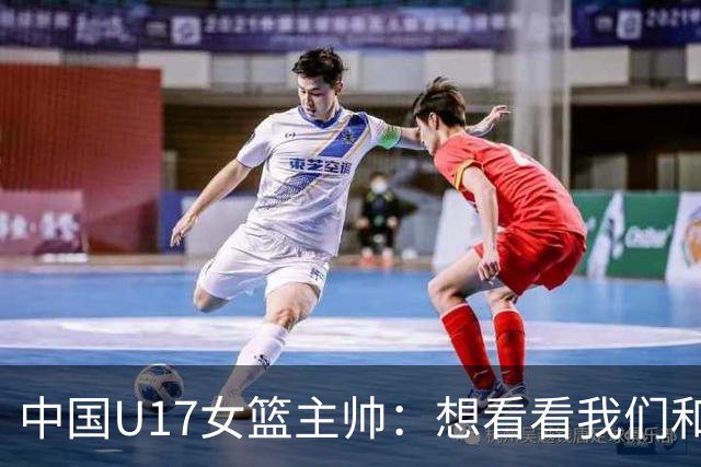中国U17女篮主帅：想看看我们和世界篮球的差距 默契程度有待提高